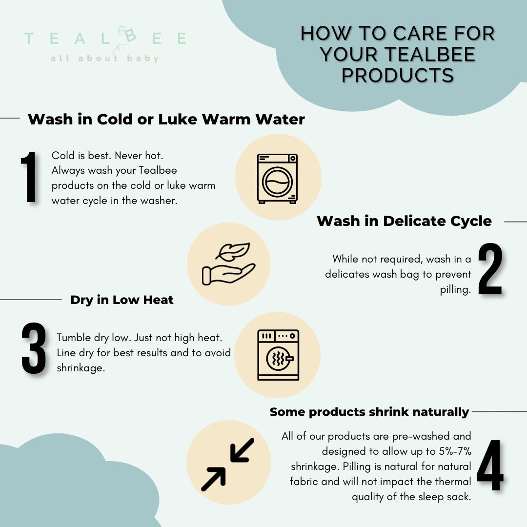 How to care for your Tealbee products. One: Wash in cold or luke warm water. Two: Wash in Delicate Cycle. Three: Dry in low heat. Four: some products shrink naturally. All of our products are pre-washed and designed to allow up to 5% to 7% shrinkage.